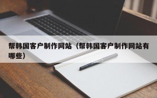 武汉帮韩国客户制作网站（帮韩国客户制作网站有哪些）